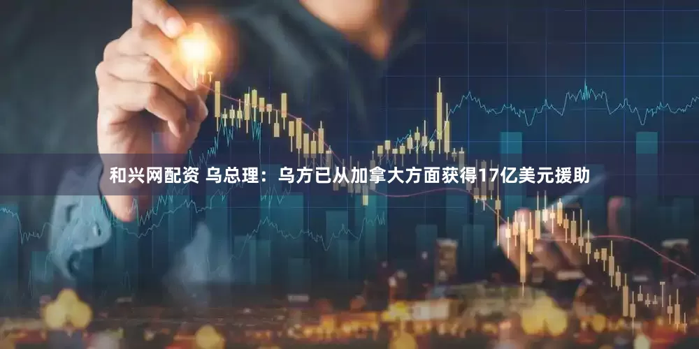 和兴网配资 乌总理：乌方已从加拿大方面获得17亿美元援助