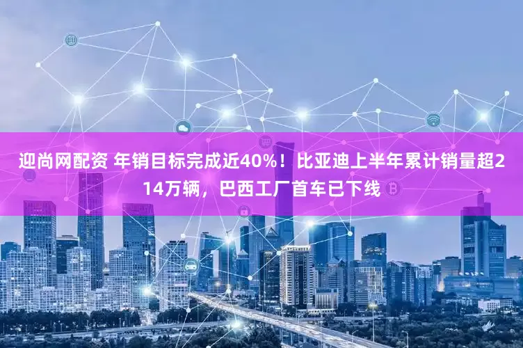 迎尚网配资 年销目标完成近40%！比亚迪上半年累计销量超214万辆，巴西工厂首车已下线