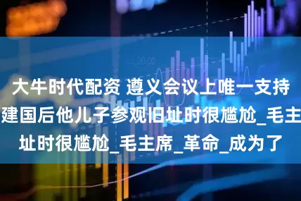 大牛时代配资 遵义会议上唯一支持博古李德的人，建国后他儿子参观旧址时很尴尬_毛主席_革命_成为了