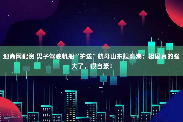 迎尚网配资 男子驾驶帆船“护送”航母山东舰离港：祖国真的强大了，很自豪！