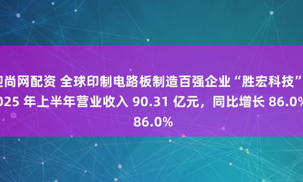 迎尚网配资 全球印制电路板制造百强企业“胜宏科技”2025 年上半年营业收入 90.31 亿元，同比增长 86.0%