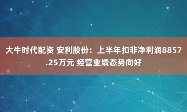 大牛时代配资 安利股份：上半年扣非净利润8857.25万元 经营业绩态势向好