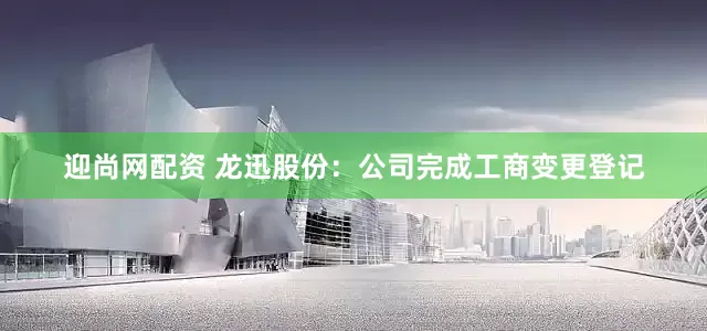 迎尚网配资 龙迅股份：公司完成工商变更登记