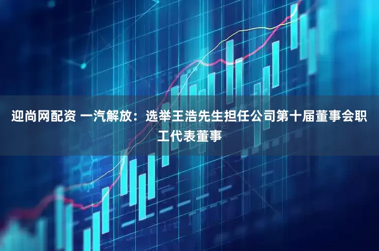 迎尚网配资 一汽解放：选举王浩先生担任公司第十届董事会职工代表董事