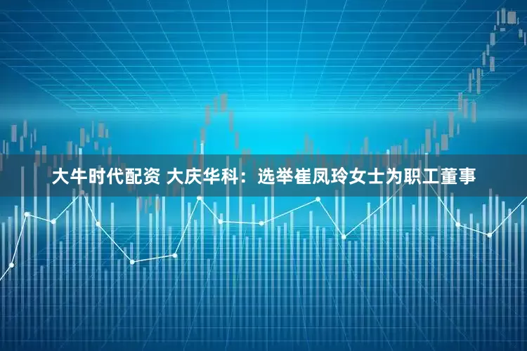 大牛时代配资 大庆华科：选举崔凤玲女士为职工董事