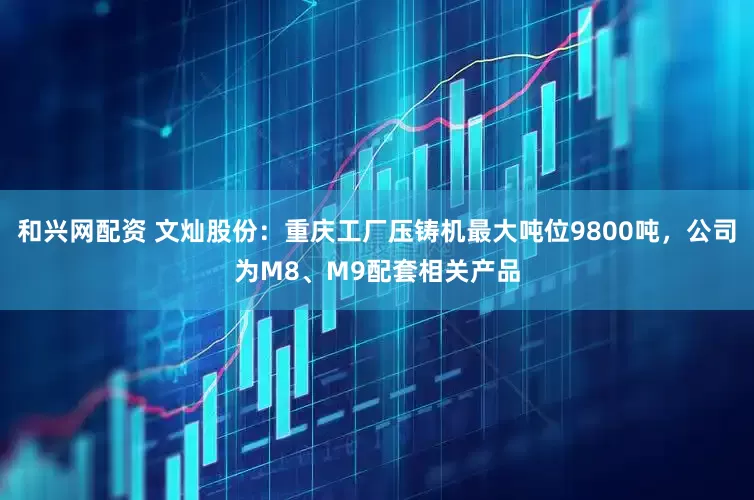 和兴网配资 文灿股份：重庆工厂压铸机最大吨位9800吨，公司为M8、M9配套相关产品
