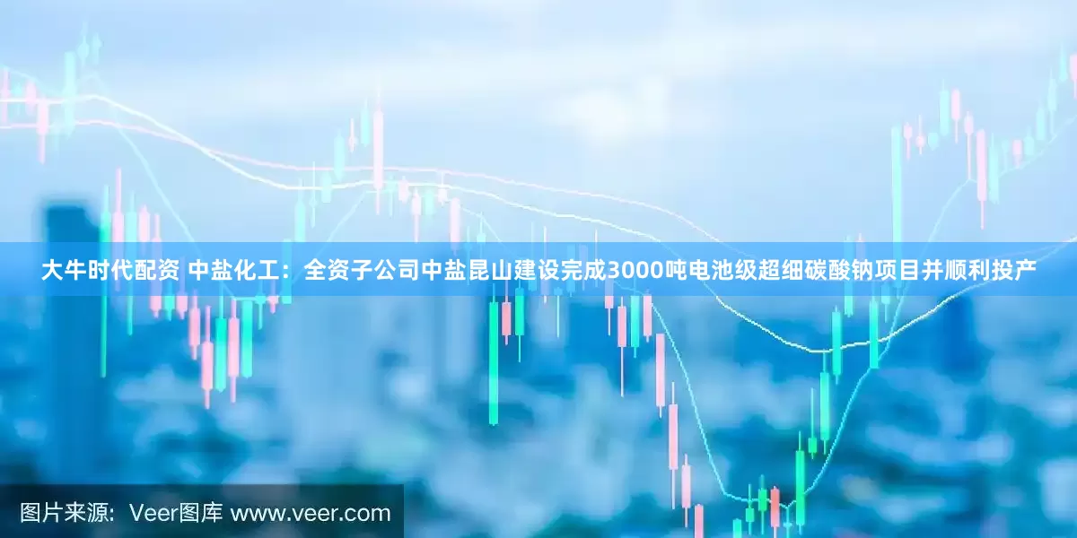 大牛时代配资 中盐化工：全资子公司中盐昆山建设完成3000吨电池级超细碳酸钠项目并顺利投产