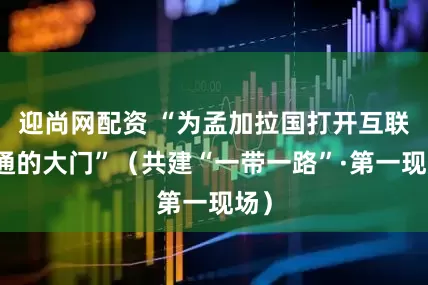 迎尚网配资 “为孟加拉国打开互联互通的大门”（共建“一带一路”·第一现场）