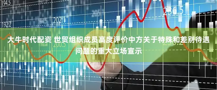 大牛时代配资 世贸组织成员高度评价中方关于特殊和差别待遇问题的重大立场宣示