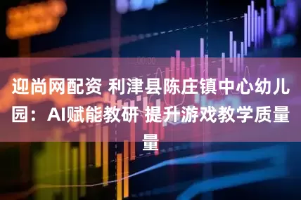 迎尚网配资 利津县陈庄镇中心幼儿园：AI赋能教研 提升游戏教学质量