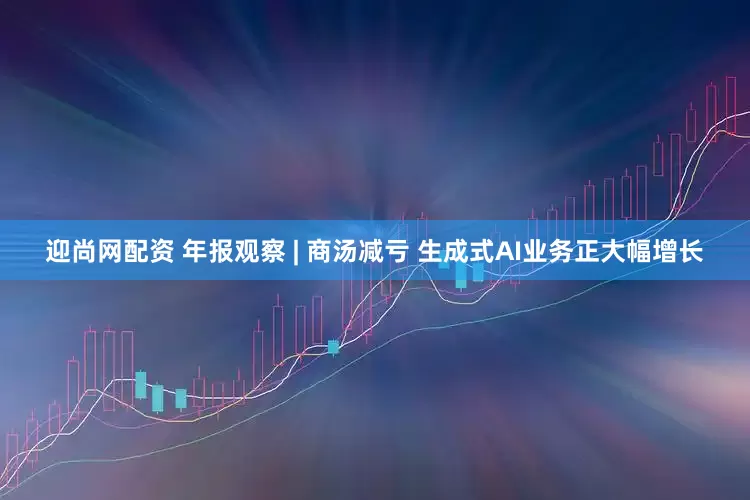 迎尚网配资 年报观察 | 商汤减亏 生成式AI业务正大幅增长