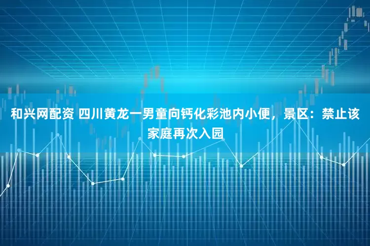 和兴网配资 四川黄龙一男童向钙化彩池内小便，景区：禁止该家庭再次入园