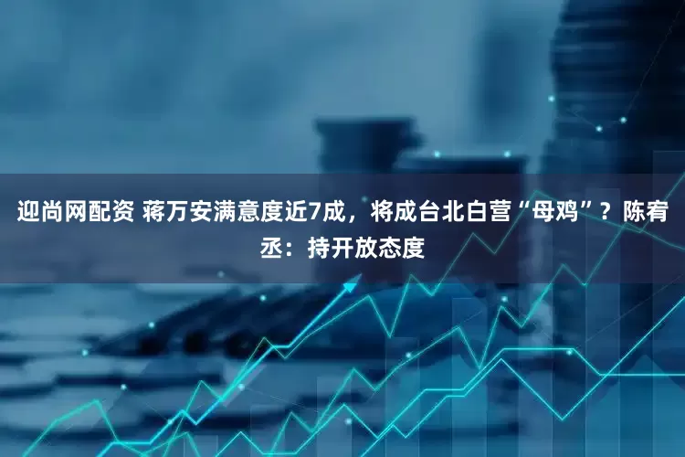 迎尚网配资 蒋万安满意度近7成，将成台北白营“母鸡”？陈宥丞：持开放态度
