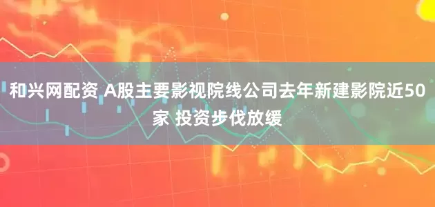 和兴网配资 A股主要影视院线公司去年新建影院近50家 投资步伐放缓