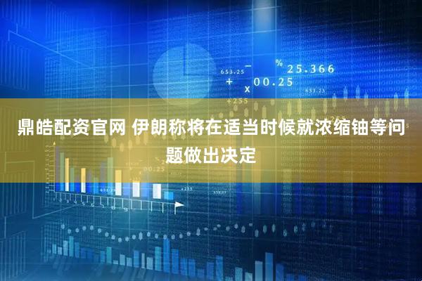 鼎皓配资官网 伊朗称将在适当时候就浓缩铀等问题做出决定