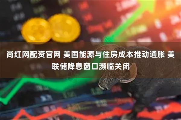 尚红网配资官网 美国能源与住房成本推动通胀 美联储降息窗口濒临关闭