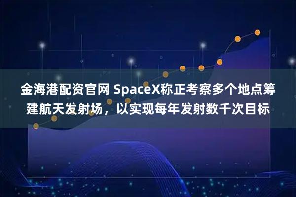 金海港配资官网 SpaceX称正考察多个地点筹建航天发射场，以实现每年发射数千次目标